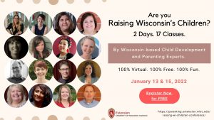 Are You Raising Wisconsin's Children? 2 Days. 17 Classes. By Wisconsin-based child development and parenting experts. 100% Virtual. 100% Free. 100% Fun. January 13 and 15, 2022. Register Now for free: https://parenting.extension.wisc.edu/raising-wi-children-conference/ Extension, University of Wisconsin, Madison.